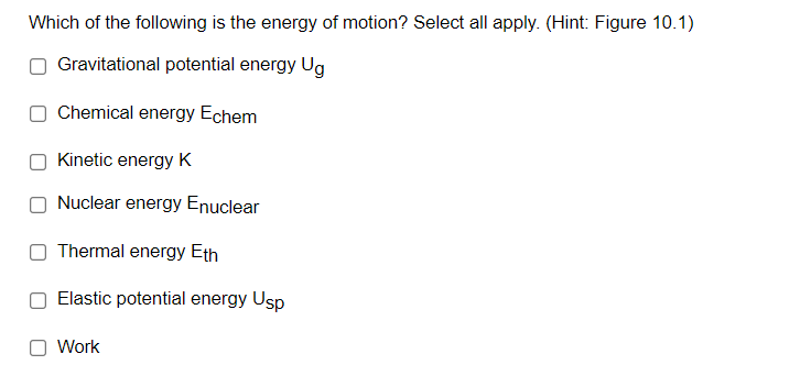 Which of the following is the energy of motion? Select all apply. (Hint: Figure 10.1)
Gravitational potential energy Ug
Chemical energy Echem
Kinetic energy K
Nuclear energy Enuclear
Thermal energy Eth
Elastic potential energy Usp
O Work
