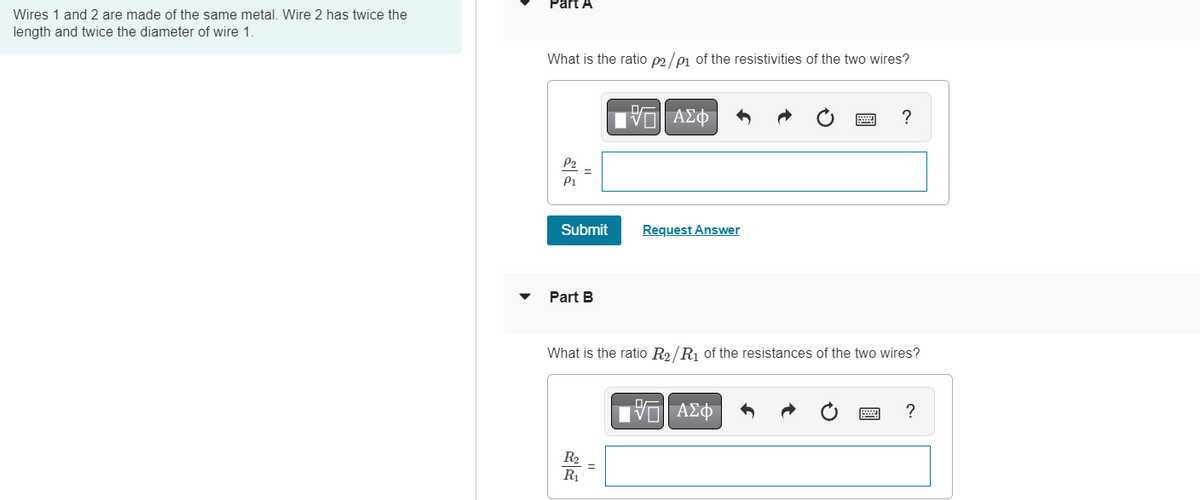 Wires 1 and 2 are made of the same metal. Wire 2 has twice the
length and twice the diameter of wire 1.
Part A
What is the ratio p2/p1 of the resistivities of the two wires?
P1
Submit
Part B
Π ΑΣΦ
R₂
R₁
Request Answer
What is the ratio R₂/R₁ of the resistances of the two wires?
?
IVE ΑΣΦΑ
?