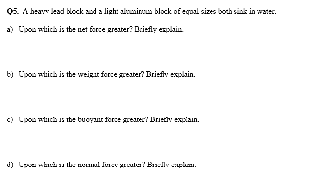 Q5. A heavy lead block and a light aluminum block of equal sizes both sink in water.
a) Upon which is the net force greater? Briefly explain.
b) Upon which is the weight force greater? Briefly explain.
c) Upon which is the buoyant force greater? Briefly explain.
d) Upon which is the normal force greater? Briefly explain.