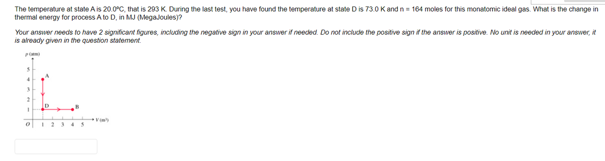 The temperature at state A is 20.0°C, that is 293 K. During the last test, you have found the temperature at state D is 73.0 K and n = 164 moles for this monatomic ideal gas. What is the change in
thermal energy for process A to D, in MJ (MegaJoules)?
Your answer needs to have 2 significant figures, including the negative sign in your answer if needed. Do not include the positive sign if the answer is positive. No unit is needed in your answer, it
is already given in the question statement.
P (atm)
4
3
ID
B
+V (m)
4 5
