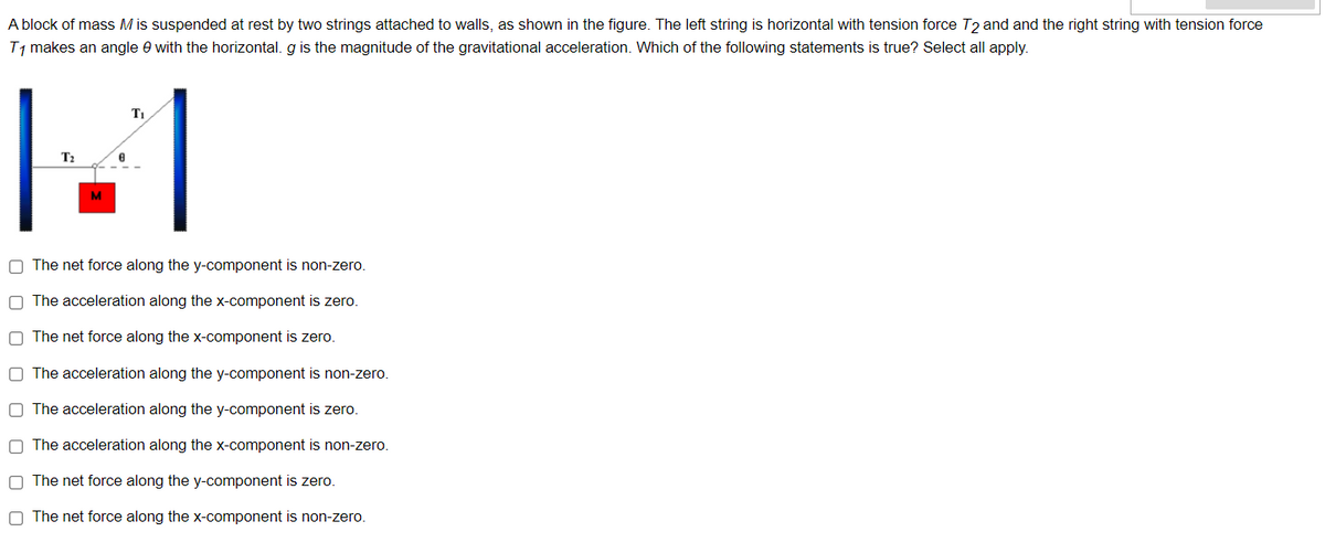 A block of mass M is suspended at rest by two strings attached to walls, as shown in the figure. The left string is horizontal with tension force T2 and and the right string with tension force
T, makes an angle e with the horizontal. g is the magnitude of the gravitational acceleration. Which of the following statements is true? Select all apply.
T2
M
O The net force along the y-component is non-zero.
O The acceleration along the x-component is zero.
O The net force along the x-component is zero.
O The acceleration along the y-component is non-zero.
O The acceleration along the y-component is zero.
O The acceleration along the x-component is non-zero.
O The net force along the y-component is zero.
O The net force along the x-component is non-zero.
