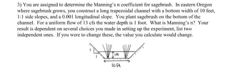 3) You are assigned to determine the Manning's n coefficient for sagebrush. In eastern Oregon
where sagebrush grows, you construct a long trapezoidal channel with a bottom width of 10 feet,
1:1 side slopes, and a 0.001 longitudinal slope. You plant sagebrush on the bottom of the
channel. For a uniform flow of 13 cfs the water depth is 1 foot. What is Manning's n? Your
result is dependent on several choices you made in setting up the experiment, list two
independent ones. If you were to change these, the value you calculate would change.
lo ft
