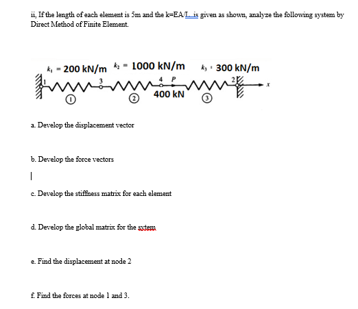 ii, If the length of each element is 5m and the k-EA/L is given as shown, analyze the following system by
Direct Method of Finite Element.
ki - 200 kN/m * - 1000 kN/m
ky : 300 kN/m
400 kN
2 Develop the displacement vector
b. Develop the force vectors
|
c. Develop the stifness matrix for each element
d. Develop the global matrix for the sytem
e. Find the displacement at node 2
£ Find the forces at node 1 and 3.
