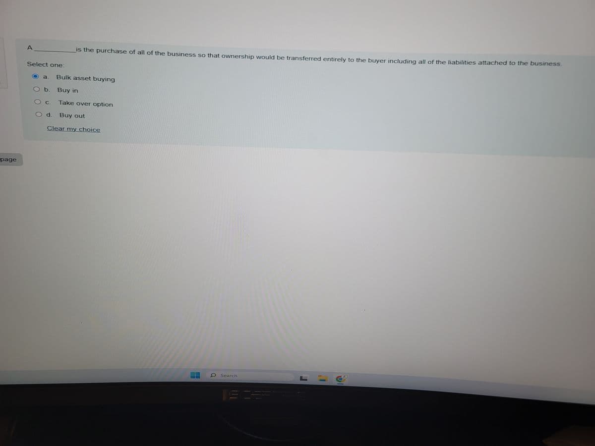 page
A
Select one:
is the purchase of all of the business so that ownership would be transferred entirely to the buyer including all of the liabilities attached to the business.
a. Bulk asset buying
O b. Buy in
C. Take over option
Od. Buy out
Clear my choice
O Search
SCER