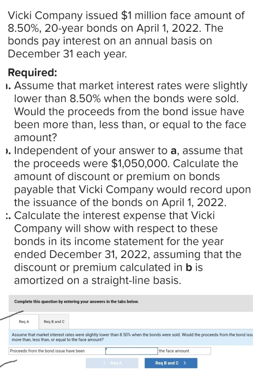 Vicki Company issued $1 million face amount of
8.50%, 20-year bonds on April 1, 2022. The
bonds pay interest on an annual basis on
December 31 each year.
Required:
1. Assume that market interest rates were slightly
lower than 8.50% when the bonds were sold.
Would the proceeds from the bond issue have
been more than, less than, or equal to the face
amount?
>. Independent of your answer to a, assume that
the proceeds were $1,050,000. Calculate the
amount of discount or premium on bonds
payable that Vicki Company would record upon
the issuance of the bonds on April 1, 2022.
:. Calculate the interest expense that Vicki
Company will show with respect to these
bonds in its income statement for the year
ended December 31, 2022, assuming that the
discount or premium calculated in b is
amortized on a straight-line basis.
Complete this question by entering your answers in the tabs below.
Req A
Req B and C
Assume that market interest rates were slightly lower than 8.50% when the bonds were sold. Would the proceeds from the bond issu
more than, less than, or equal to the face amount?
Proceeds from the bond issue have been
< Req A
the face amount.
Req B and C >