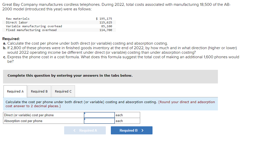 Great Bay Company manufactures cordless telephones. During 2022, total costs associated with manufacturing 18,500 of the AB-
2000 model (introduced this year) were as follows:
Raw materials
Direct labor
Variable manufacturing overhead
Fixed manufacturing overhead
$195,175
115,625
85,100
114,700
Required:
a. Calculate the cost per phone under both direct (or variable) costing and absorption costing.
b. If 2,800 of these phones were in finished goods inventory at the end of 2022, by how much and in what direction (higher or lower)
would 2022 operating income be different under direct (or variable) costing than under absorption costing?
c. Express the phone cost in a cost formula. What does this formula suggest the total cost of making an additional 1,600 phones would
be?
Complete this question by entering your answers in the tabs below.
Required A Required B Required C
Calculate the cost per phone under both direct (or variable) costing and absorption costing. (Round your direct and adsorption
cost answer to 2 decimal places.)
Direct (or variable) cost per phone
Absorption cost per phone
< Required A
each
each
Required B >