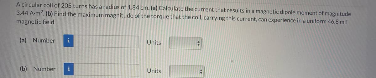 A circular coil of 205 turns has a radius of 1.84 cm. (a) Calculate the current that results in a magnetic dipole moment of magnitude
3.44 A-m2. (b) Find the maximum magnitude of the torque that the coil, carrying this current, can experience in a uniform 46.8 mT
magnetic field.
(a) Number
Units
(b) Number
Units
