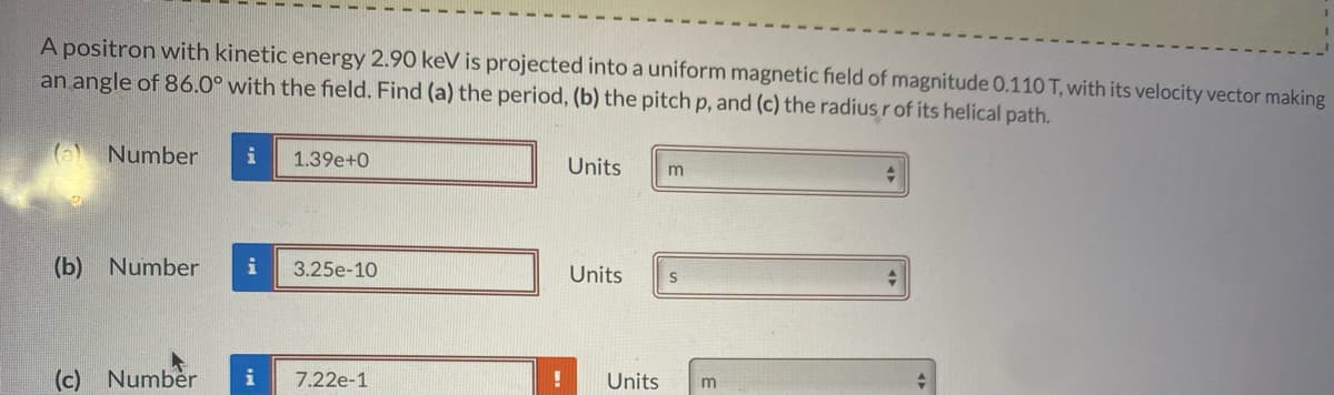 A positron with kinetic energy 2.90 keV is projected into a uniform magnetic field of magnitude 0.110 T, with its velocity vector making
an angle of 86.0° with the field. Find (a) the period, (b) the pitch p, and (c) the radius r of its helical path.
(a) Number
i
1.39e+0
Units
(b) Number
i
3.25e-10
Units
(c) Number
i
7.22e-1
Units
m
