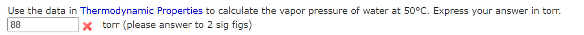 Use the data in Thermodynamic Properties to calculate the vapor pressure of water at 50°C. Express your answer in torr.
88
torr (please answer to 2 sig figs)