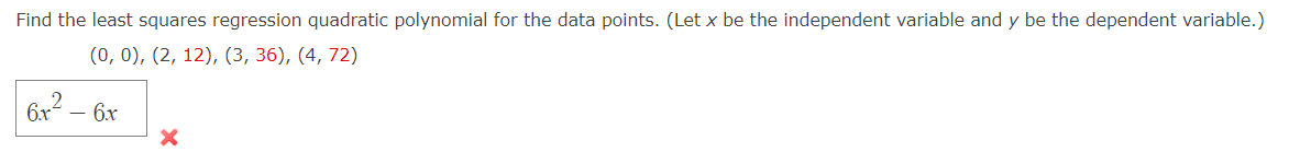 Find the least squares regression quadratic polynomial for the data points. (Let x be the independent variable and y be the dependent variable.)
(0, 0), (2, 12), (3, 36), (4, 72)
6x² - 6x
2
X