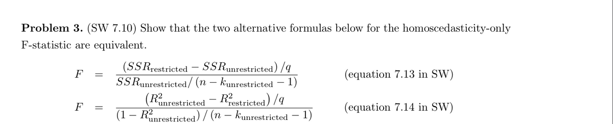 Problem 3. (SW 7.10) Show that the two alternative formulas below for the homoscedasticity-only
F-statistic are equivalent.
F
F
(SSRrestricted - SSRunrestricted) /q
SSRunrestricted/ (n - kunrestricted 1)
(Ranrestricted - Restricted)/9
(1 - Runrestricted)/(n - kunrestricted 1)
(equation 7.13 in SW)
(equation 7.14 in SW)