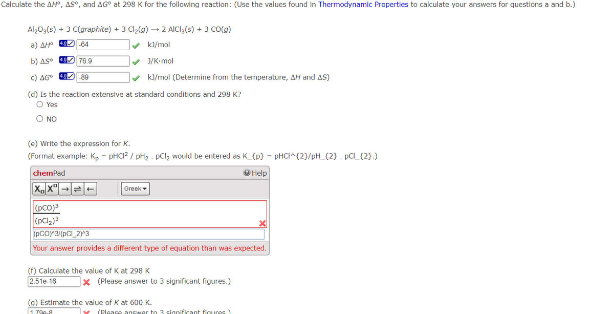 Calculate the AH°, AS°, and AG° at 298 K for the following reaction: (Use the values found in Thermodynamic Properties to calculate your answers for questions a and b.)
Al2O3(s) + 3 C(graphite) + 3 Cl₂(g) → 2 AICI3(s) + 3 CO(g)
a) ΔΗο 400-64
kJ/mol
b) AS°
J/K.mol
c) AGO 4.0
✔ kJ/mol (Determine from the temperature, AH and AS)
(d) Is the reaction extensive at standard conditions and 298 K?
O Yes
O NO
4.0
76.9
-89
(e) Write the expression for K.
(Format example: Kp = pHC1² / pH₂. pCl2 would be entered as K_{p} = pHCI^{2}/pH_{2} . pCl_{2}.)
Help
chemPad
X₁X
(PCO)³
(pCl₂)3
Greek
(PCO)^3/(pCl_2)^3
Your answer provides a different type of equation than was expected.
(f) Calculate the value of K at 298 K
2.51e-16
X (Please answer to 3 significant figures.)
(g) Estimate the value of K at 600 K.
1 79e-8
Ty (Please answer to 3 significant figures)