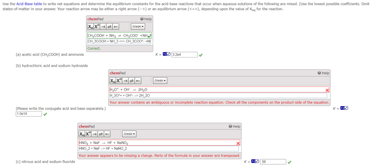 Use the Acid-Base table to write net equations and determine the equilibrium constants for the acid-base reactions that occur when aqueous solutions of the following are mixed. (Use the lowest possible coefficients. Omit
states-of-matter in your answer. Your reaction arrow may be either a right arrow (-->) or an equilibrium arrow (<=>), depending upon the value of Keq for the reaction.
→ Help
(a) acetic acid (CH3COOH) and ammonia
chemPad
XX
(b) hydrochloric acid and sodium hydroxide
(c) nitrous acid and sodium fluoride
CH3COOH + NH3 = CH3COO +NH
CH_3COOH + NH_3 <=> CH_3COO^-+NH
Correct.
(Please write the conjugate acid and base separately.)
1.0e14
chemPad
XX
chemPad
XX
←
Greek
Greek
K = 4.0 3.2e4
Greek
H₂O+ + OH → 2H₂O
H_30^+ + OH^- --> 2H_20
Your answer contains an ambiguous or incomplete reaction equation. Check all the components on the product-side of the equation.
Help
HNO₂ + NaF → HF + NaNO₂
HNO_2 + NaF --> HF + NaNO_2
Your answer appears to be missing a charge. Parts of the formula in your answer are transposed.
K =
→ Help
56
K= 4.0
