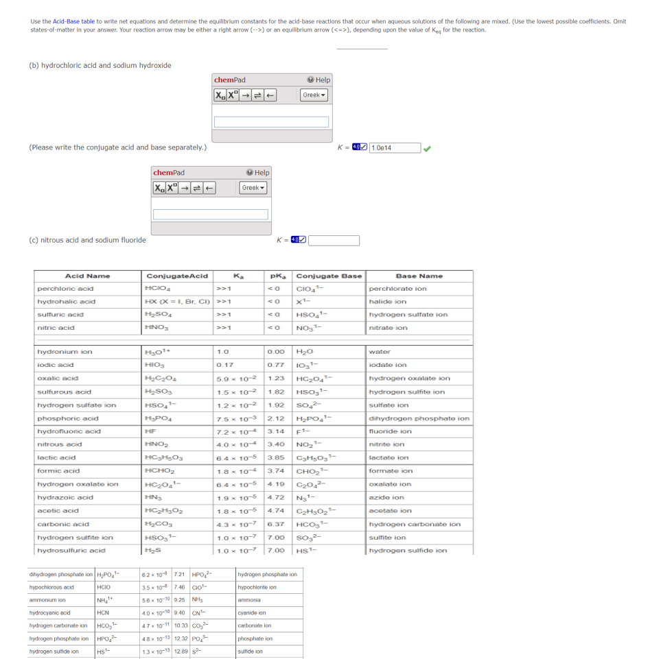 Use the Acid-Base table to write net equations and determine the equilibrium constants for the acid-base reactions that occur when aqueous solutions of the following are mixed. (Use the lowest possible coefficients. Omit
states-of-matter in your answer. Your reaction arrow may be either a right arrow (-->) or an equilibrium arrow (<->), depending upon the value of Keg for the reaction.
(b) hydrochloric acid and sodium hydroxide
(Please write the conjugate acid and base separately.)
(c) nitrous acid and sodium fluoride
Acid Name
perchloric acid
hydrohalic acid
sulfuric acid
nitric acid
hydronium ion
iodic acid
oxalic acid
sulfurous acid
hydrogen sulfate ion
phosphoric acid
hydrofluoric acid
nitrous acid
lactic acid
formic acid
hydrogen oxalate ion
hydrazoic acid
acetic acid
carbonic acid
hydrogen sulfite ion
hydrosulfuric acid
dihydrogen phosphate ion H₂PO4¹-
hypochlorous acid
HCIO
ammonium ion
NH₂+
hydrocyanic acid
HCN
hydrogen carbonate ion
HCO,¹
hydrogen phosphate ion HPO4²-
hydrogen sulfide ion HS¹-
chemPad
XX→→|
ConjugateAcid
HCIO4
>>1
HX (X = 1, Br, CI) >>1
H₂SO4
>>1
HNO₂
H₂o¹+
HIO3
$1$$
H₂C₂O4
H₂SO3
HSO₂¹-
H₂PO4
chemPad
XX→
HF
HNO₂
Heyy Dy
HCHOS
HC₂04¹-
HN₂
Hzy Oz
H₂CO3
HSO ¹-
H₂S
6.2 x 106 721 HP0₂2-
3.5 x 10-8 7.46
CIO
SEK 10-10 925 NH
4.0x 10-10 9.40 CN¹-
4.7 x 10-11 10.33 CO₂²
4.8 x 10-13 12.32 PO
1.3 x 10-13 12.89 $2
>>1
1.0
→ Help
Greek
K₂
0.17
5.9 x 10-2
1.5 x 10-²
1.2 x 10-2
ammonia
<O
K=407
<0
pKa Conjugate Base
CIO₁¹-
0.00
0.77
<0
1-
<0 NO₂¹-
Greek
Help
cyanide ion
carbonate ion
X¹-
HSO ¹-
phosphate ion
sulfide ion
1.23
1.82
1.92
2.12
3.14
3.40
3.85
3.74
4.19
4.72
4.74
6.37 HCO3¹-
7.00 SO₂²
7.5 x 10-3
7.2 x 10-
4.0 x 10-4
6.4 x
10-5
1.8 x
104
6.4 x 10-5
1.9 x 10-5
1.8 x 10-5
4.3 x 10-7
1.0 x 10-7
1.0 x 10-7 7.00 HS¹-
H₂O
103¹-
hydrogen phosphate ion
hypochlorite ion
HC₂04¹
HSO₂¹-
SO₂²-
H₂PO₂¹-
F1-
NO₂¹-
C₂H₂O₂¹-
CHO B
C₂04²-
N₂¹-
C₂H30₂³-
K4 1.0e14
Base Name
perchlorate ion
halide ion
hydrogen sulfate ion
nitrate ion
water
iodate ion
hydrogen oxalate ion
hydrogen sulfite ion
sulfate ion
dihydrogen phosphate ion
fluoride ion
nitrite on
lactate ion
formate ion
oxalate ion
azide ion
acetate ion
hydrogen carbonate ion
sulfite ion
hydrogen sulfide ion