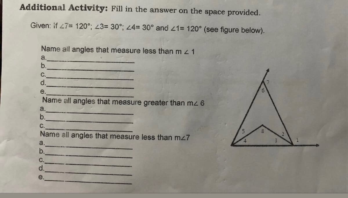 Additional Activity: Fill in the answer on the space provided.
Given: if 27= 120°; 43= 30°; 4= 30° and 21= 120° (see figure below).
Name ail angles that measure less than m 1
a.
b.
С.
d.
e.
Name all angles that measure greater than mz 6
a.
b.
С.
Name all angles that measure less than mz7
4
a.
b.
C.
d.
e.
