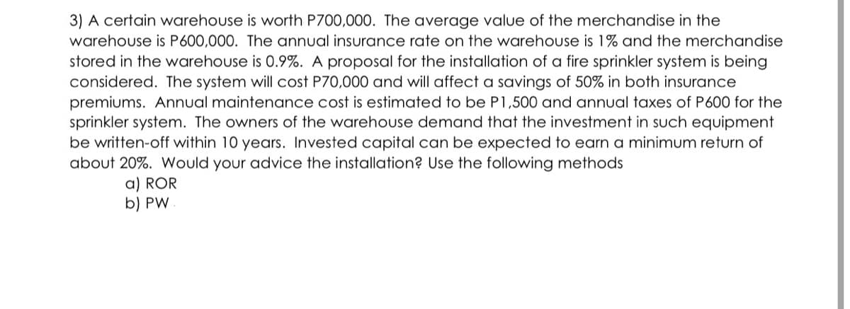 3) A certain warehouse is worth P700,000. The average value of the merchandise in the
warehouse is P600,000. The annual insurance rate on the warehouse is 1% and the merchandise
stored in the warehouse is 0.9%. A proposal for the installation of a fire sprinkler system is being
considered. The system will cost P70,000 and will affect a savings of 50% in both insurance
premiums. Annual maintenance cost is estimated to be P1,500 and annual taxes of P600 for the
sprinkler system. The owners of the warehouse demand that the investment in such equipment
be written-off within 10 years. Invested capital can be expected to earn
about 20%. Would your advice the installation? Use the following methods
minimum return of
a) ROR
b) PW.
