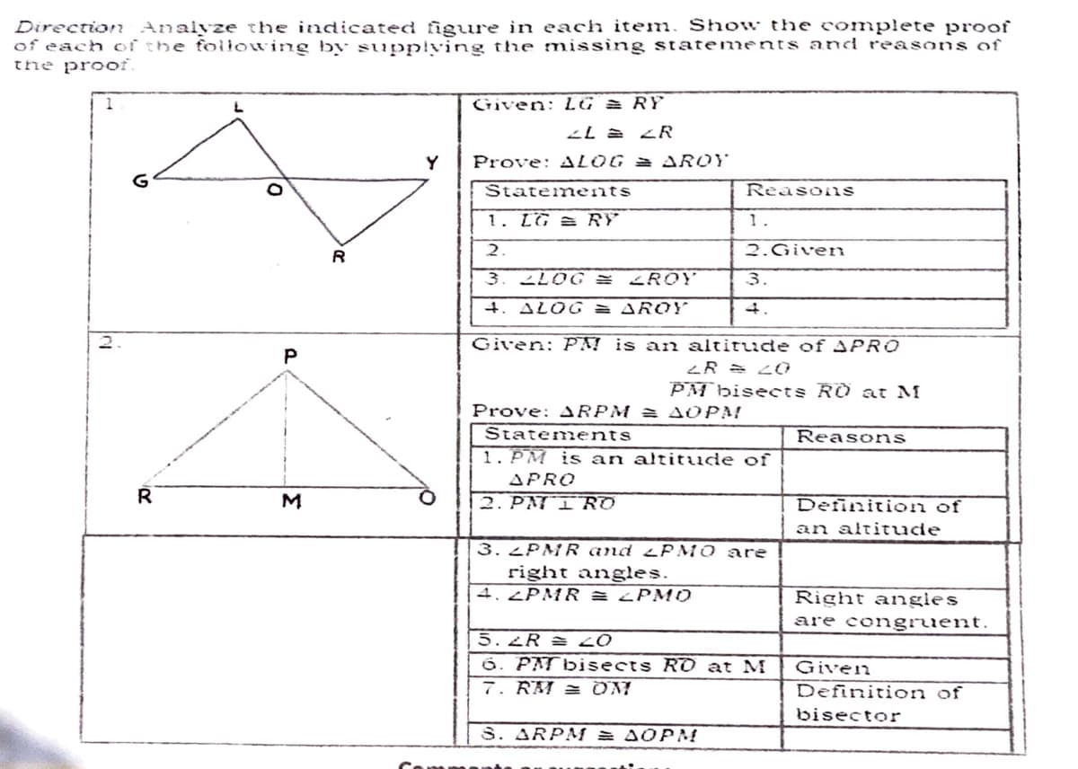 Direction Analyze the indicated figure in each item. Show the complete proof
of each of the following by supplving the missing statements and reasons of
the prooi.
Given: LG = RY
ZR
Y
Prove: ALOG = AROY
Statements
Reasons
1. LG = RY
1.
R
2.
2.Given
2LOG = <ROY
3.
4. ALOG = AROY
2.
Given: PA! is an altitude of APR0
P
PM bisects RO at M
Prove: ARPM = AOPM
Statem ents
1. PM is an altitude of
Reasons
APRO
R
M
2. PMI RO
Definition of
an altitude
3. 2PMR and LP MO are
right angles.
4.¿PMR = ¿PM10
Right angles
are congruent.
5.2R = 20
6. PATbisects Rd at M
7. RM = OM
Given
Definition of
bisector
S. ARPMf = AOPM
