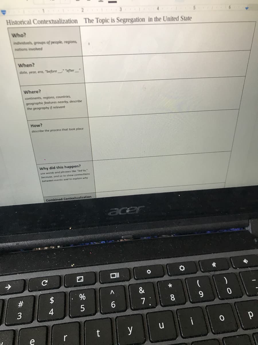 2.
Historical Contextualization The Topic is Segregation in the United State
Who?
individuals, groups of people, regions,
nations involved
When?
dote, year, era, "before " "after_"
Where?
continents, regions, countries,
geographic features nearby, describe
the geography if relevant
How?
describe the process that took place
Why did this happen?
use words and phrases like "ied to,"
becouse, and so to show connections
between events and to explain why
Combined Contextualization
acer
C
&
$
8
4
r
t y u
e
个
w #
