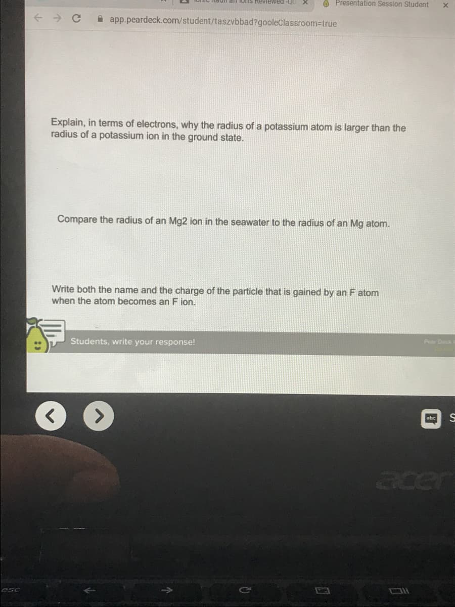 1ons Reviewed -QU
O Presentation Session Student
A app.peardeck.com/student/taszvbbad?gooleClassroom-true
Explain, in terms of electrons, why the radius of a potassium atom is larger than the
radius of a potassium ion in the ground state.
Compare the radius of an Mg2 ion in the seawater to the radius of an Mg atom.
Write both the name and the charge of the particle that is gained by an F atom
when the atom becomes an F ion.
Students, write your response!
Pear Deck
abe S
acer
esc
C\
