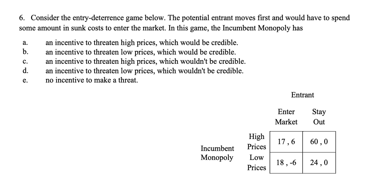 6. Consider the entry-deterrence game below. The potential entrant moves first and would have to spend
some amount in sunk costs to enter the market. In this game, the Incumbent Monopoly has
a.
b.
C.
d.
e.
an incentive to threaten high prices, which would be credible.
an incentive to threaten low prices, which would be credible.
an incentive to threaten high prices, which wouldn't be credible.
an incentive to threaten low prices, which wouldn't be credible.
no incentive to make a threat.
High
Prices
Incumbent
Monopoly Low
Prices
Entrant
Enter Stay
Market
Out
17,6
18,-6
60,0
24,0