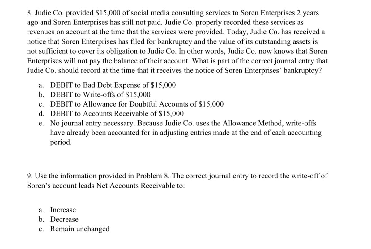 8. Judie Co. provided $15,000 of social media consulting services to Soren Enterprises 2 years
ago and Soren Enterprises has still not paid. Judie Co. properly recorded these services as
revenues on account at the time that the services were provided. Today, Judie Co. has received a
notice that Soren Enterprises has filed for bankruptcy and the value of its outstanding assets is
not sufficient to cover its obligation to Judie Co. In other words, Judie Co. now knows that Soren
Enterprises will not pay the balance of their account. What is part of the correct journal entry that
Judie Co. should record at the time that it receives the notice of Soren Enterprises' bankruptcy?
a.
DEBIT to Bad Debt Expense of $15,000
b.
DEBIT to Write-offs of $15,000
c.
DEBIT to Allowance for Doubtful Accounts of $15,000
d. DEBIT to Accounts Receivable of $15,000
e. No journal entry necessary. Because Judie Co. uses the Allowance Method, write-offs
have already been accounted for in adjusting entries made at the end of each accounting
period.
9. Use the information provided in Problem 8. The correct journal entry to record the write-off of
Soren's account leads Net Accounts Receivable to:
a. Increase
b. Decrease
c. Remain unchanged