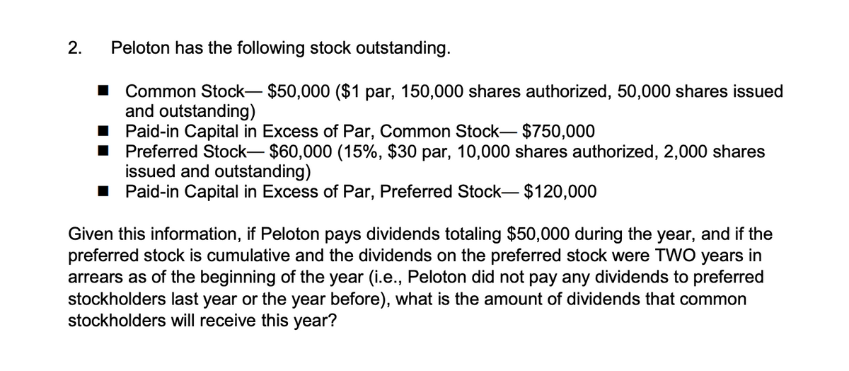 2.
Peloton has the following stock outstanding.
■ Common Stock-$50,000 ($1 par, 150,000 shares authorized, 50,000 shares issued
and outstanding)
Paid-in Capital in Excess of Par, Common Stock-$750,000
■ Preferred Stock-$60,000 (15%, $30 par, 10,000 shares authorized, 2,000 shares
issued and outstanding)
■ Paid-in Capital in Excess of Par, Preferred Stock-$120,000
Given this information, if Peloton pays dividends totaling $50,000 during the year, and if the
preferred stock is cumulative and the dividends on the preferred stock were TWO years in
arrears as of the beginning of the year (i.e., Peloton did not pay any dividends to preferred
stockholders last year or the year before), what is the amount of dividends that common
stockholders will receive this year?