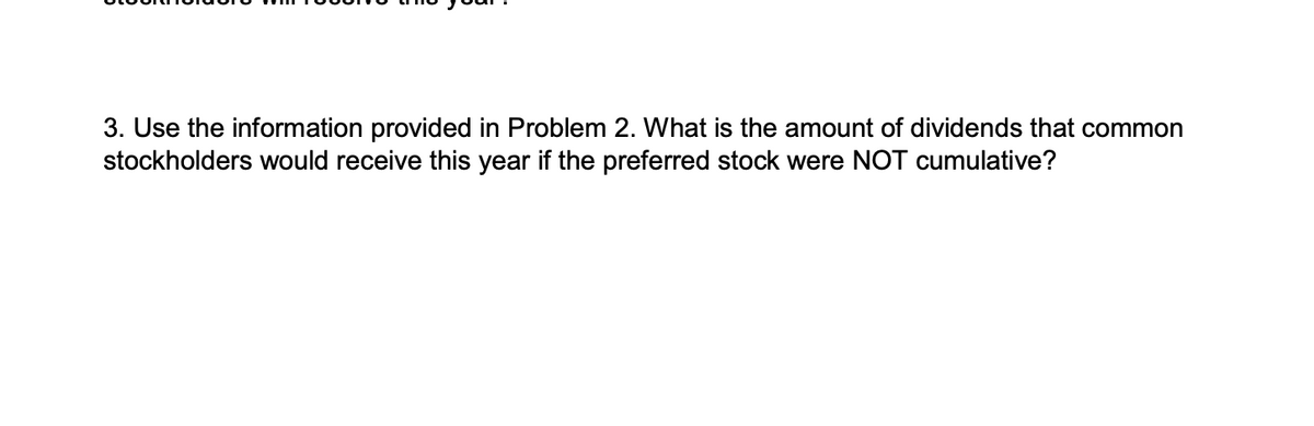 3. Use the information provided in Problem 2. What is the amount of dividends that common
stockholders would receive this year if the preferred stock were NOT cumulative?