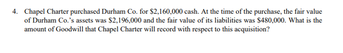 4. Chapel Charter purchased Durham Co. for $2,160,000 cash. At the time of the purchase, the fair value
of Durham Co.'s assets was $2,196,000 and the fair value of its liabilities was $480,000. What is the
amount of Goodwill that Chapel Charter will record with respect to this acquisition?