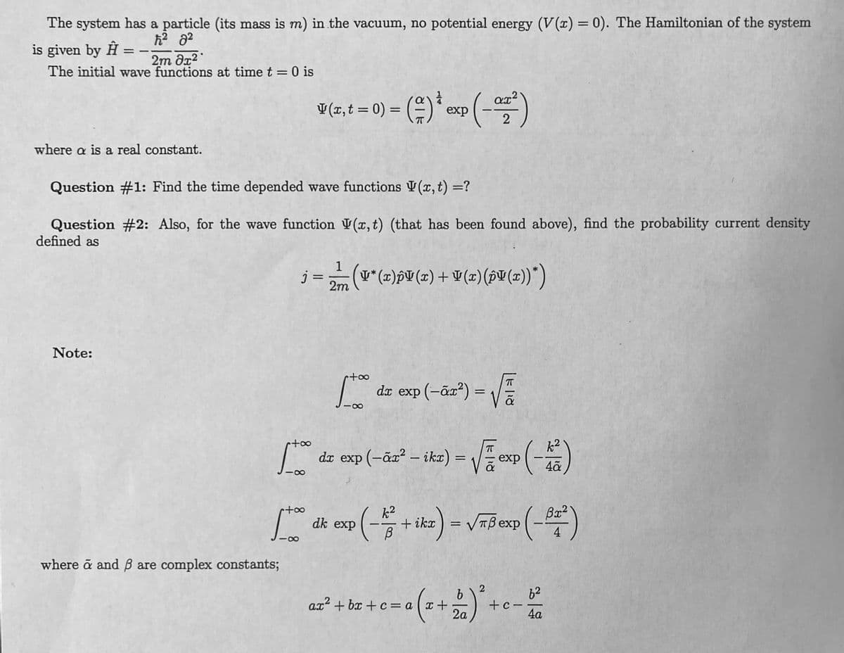 The system has a particle (its mass is m) in the vacuum, no potential energy (V(x) = 0). The Hamiltonian of the system
ħ² 8²
is given by Ĥ = -2m dx²
The initial wave functions at time t = 0 is
where a is a real constant.
Question #1: Find the time depended wave functions V(x, t) = ?
Question #2: Also, for the wave function (x, t) (that has been found above), find the probability current density
defined as
Note:
+∞
1000
+∞
[too
where ã and ß are complex constants;
v (z,t = 0) = (=) *exp(- 02²)
1
j = 2
2m
8
(¥* (x)pV(x) + V(x) (pV(x))*)
r+∞
88
da exp(-ã+²) = √
dx
dr exp (-ãx² - ikx) =
= √= exp(-1/²)
dk exp
(-²+ ika) = √³ exp(-82²)
4
ax²+bx+c = a (x +
= a (x + 2)² + c - 50
2a
4a
c