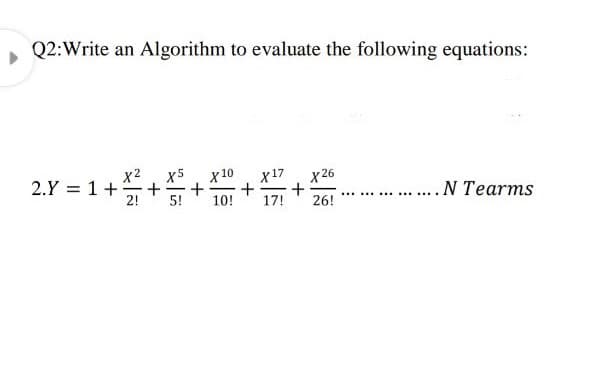 Q2:Write an Algorithm to evaluate the following equations:
x2
2.Y = 1+
x5
X 26
+
17!
X 10
X17
... N Tearms
2!
5!
10!
....
...
26!
...
