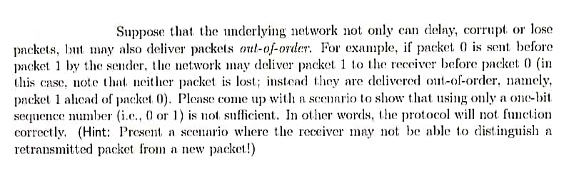 Suppose that the underlying network not only can delay, corrupt or lose
packets, but may also deliver packets out-of-order. For example, if packet 0 is sent before
packet 1 by the sender, the network may deliver packet 1 to the receiver before packet 0 (in
this case, note that neither packet is lost; instead they are delivered out-of-order, namely,
packet 1 ahcad of packet 0). Please come up with a scenario to show that using only a one-bit
sequence number (i.c., 0 or 1) is not sufficient. In other words, the protocol will not function
correctly. (Hint: Present a seeario where the recciver may not be able to distinguish a
retransmitted packet from a new packet!)
