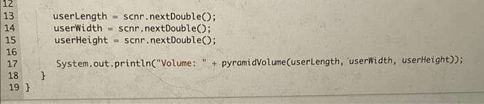 12
13
userLength = scnr.nextDouble();
userWidth = scnr.nextDouble();
userHeight = scnr.nextDouble();
14
15
16
17
System.out.println("Volume:
+ pyramidVolume(userLength, userWidth, userHeight));
18
19 }
