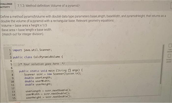 CHALLENGE
ACTIVITY
713. Method definition: Volume of a pyramid
Define a method pyramidVolume with double data type parameters baselength, baseWidth, and pyramidHeight, that returns as a
double the volume of a pyramid with a rectangular base. Relevant geometry equations:
Volume = base area x height x 1/3
Base area = base length x base width.
(Watch out for integer division).
!!
341240
1 import java.util.Scanner;
2.
3 public class CalcPyramidVolume {
Tint
4
V. Your solution goes here /
6.
7.
public static void main (String args) {
8.
Scanner scnr - new Scanner(System.in);
double userLength;
double userWidth;
double userHeight;
9.
10
11
12
userLength - scnr. nextDouble);
userWidth- scnr.nextDouble();
userHeight - scnr.nextDouble();
13
14
15
