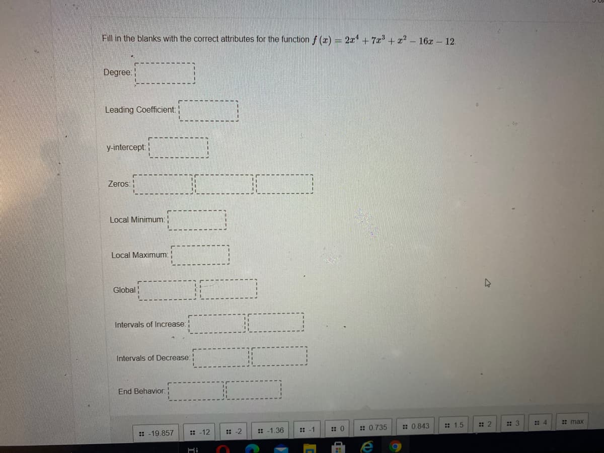 Fill in the blanks with the correct attributes for the function f (r) = 2x1 + 7r + x?
- 16x – 12.
Degree:
Leading Coefficient:
y-intercept:
Zeros:
Local Minimum:
Local Maximum: !
Global
Intervals of Increase:
Intervals of Decrease:
End Behavior:
:: 0.735
: 0.843
:: 1.5
: 2
: 3
:: 4
: max
:: -12
: -2
: -1.36
:: -1
:: 0
:: -19.857
