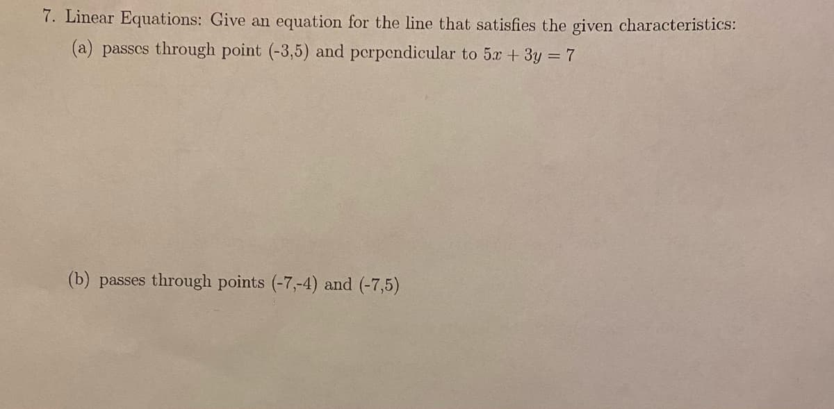 7. Linear Equations: Give an equation for the line that satisfies the given characteristics:
(a) passes through point (-3,5) and perpendicular to 5x + 3y = 7
(b) passes through points (-7,-4) and (-7,5)