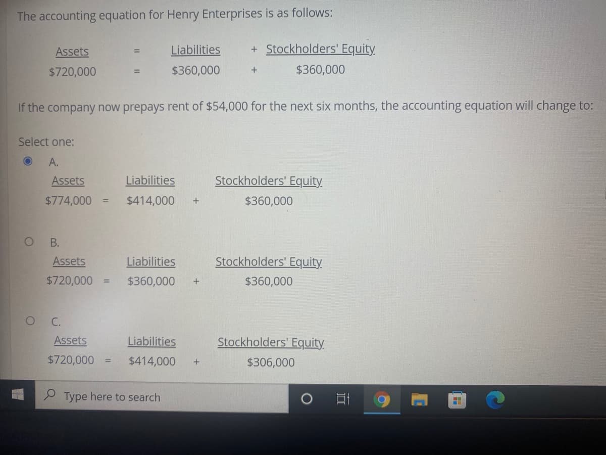 The accounting equation for Henry Enterprises is as follows:
Assets
Liabilities
+Stockholders' Equity
%3D
$720,000
$360,000
$360,000
If the company now prepays rent of $54,000 for the next six months, the accounting equation will change to:
Select one:
A.
Assets
Liabilities
Stockholders' Equity
$774,000
$414,000
$360,000
%3D
В.
Assets
Liabilities
Stockholders' Equity
$720,000
$360,000
$360,000
%3D
С.
Assets
Liabilities
Stockholders' Equity
$720,000
$414,000
$306,000
Type here to search
