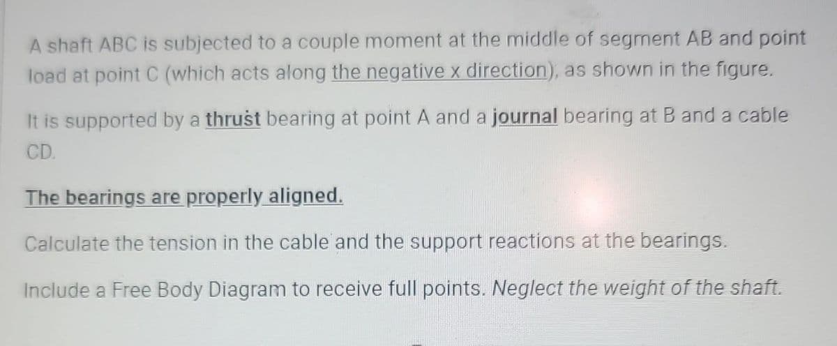 A shaft ABC is subjected to a couple moment at the middle of segment AB and point
load at point C (which acts along the negative x direction), as shown in the figure.
It is supported by a thrust bearing at point A and a journal bearing at B and a cable
CD.
The bearings are properly aligned.
Calculate the tension in the cable and the support reactions at the bearings.
Include a Free Body Diagram to receive full points. Neglect the weight of the shaft.