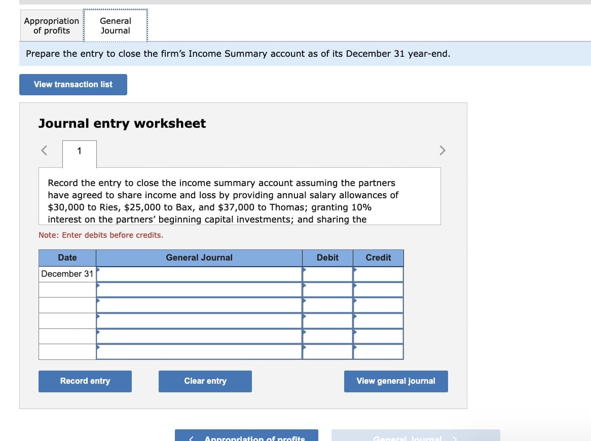 Appropriation
of profits
Prepare the entry to close the firm's Income Summary account as of its December 31 year-end.
View transaction list
General
Journal
Journal entry worksheet
1
Record the entry to close the income summary account assuming the partners
have agreed to share income and loss by providing annual salary allowances of
$30,000 to Ries, $25,000 to Bax, and $37,000 to Thomas; granting 10%
interest on the partners' beginning capital investments; and sharing the
Note: Enter debits before credits.
Date
December 31
Record entry
General Journal
Clear entry
Appropriation of profits
Debit
Credit
View general journal
General Journal