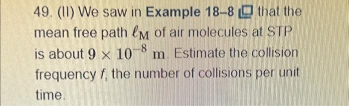 49. (II) We saw in Example 18-8 that the
mean free path &M of air molecules at STP
is about 9 x 10-8 m. Estimate the collision
frequency f, the number of collisions per unit
time.