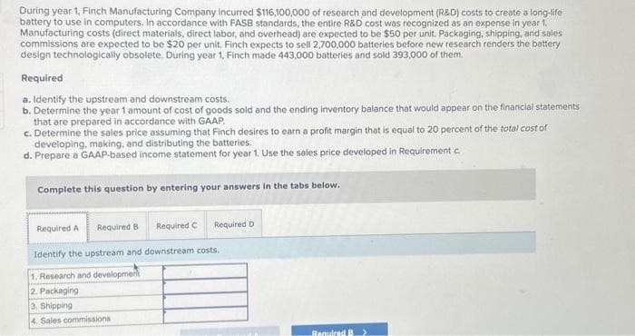 During year 1, Finch Manufacturing Company incurred $116,100,000 of research and development (R&D) costs to create a long-life
battery to use in computers. In accordance with FASB standards, the entire R&D cost was recognized as an expense in year 1.
Manufacturing costs (direct materials, direct labor, and overhead) are expected to be $50 per unit. Packaging, shipping, and sales
commissions are expected to be $20 per unit. Finch expects to sell 2,700,000 batteries before new research renders the battery
design technologically obsolete. During year 1, Finch made 443,000 batteries and sold 393,000 of them.
Required
a. Identify the upstream and downstream costs.
b. Determine the year 1 amount of cost of goods sold and the ending inventory balance that would appear on the financial statements
that are prepared in accordance with GAAP.
c. Determine the sales price assuming that Finch desires to earn a profit margin that is equal to 20 percent of the total cost of
developing, making, and distributing the batteries.
d.
Prepare a GAAP-based income statement for year 1. Use the sales price developed in Requirement c.
Complete this question by entering your answers in the tabs below.
Required A Required B Required C Required D
Identify the upstream and downstream costs.
1. Research and development
2. Packaging
3. Shipping
4. Sales commissions.
Required B >