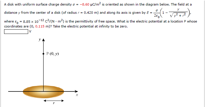 A disk with uniform surface charge density = -8.60 μC/m² is oriented as shown in the diagram below. The field at a
o
y
- 2/0 (¹ - √√√² + ²),
1-
distance y from the center of a disk (of radius r = 0.420 m) and along its axis is given by E = -
where & = 8.85 x 10-12 c²/(N m²) is the permittivity of free space. What is the electric potential at a location P whose
coordinates are (0, 0.115 m)? Take the electric potential at infinity to be zero.
V
y
P (0, y)
x