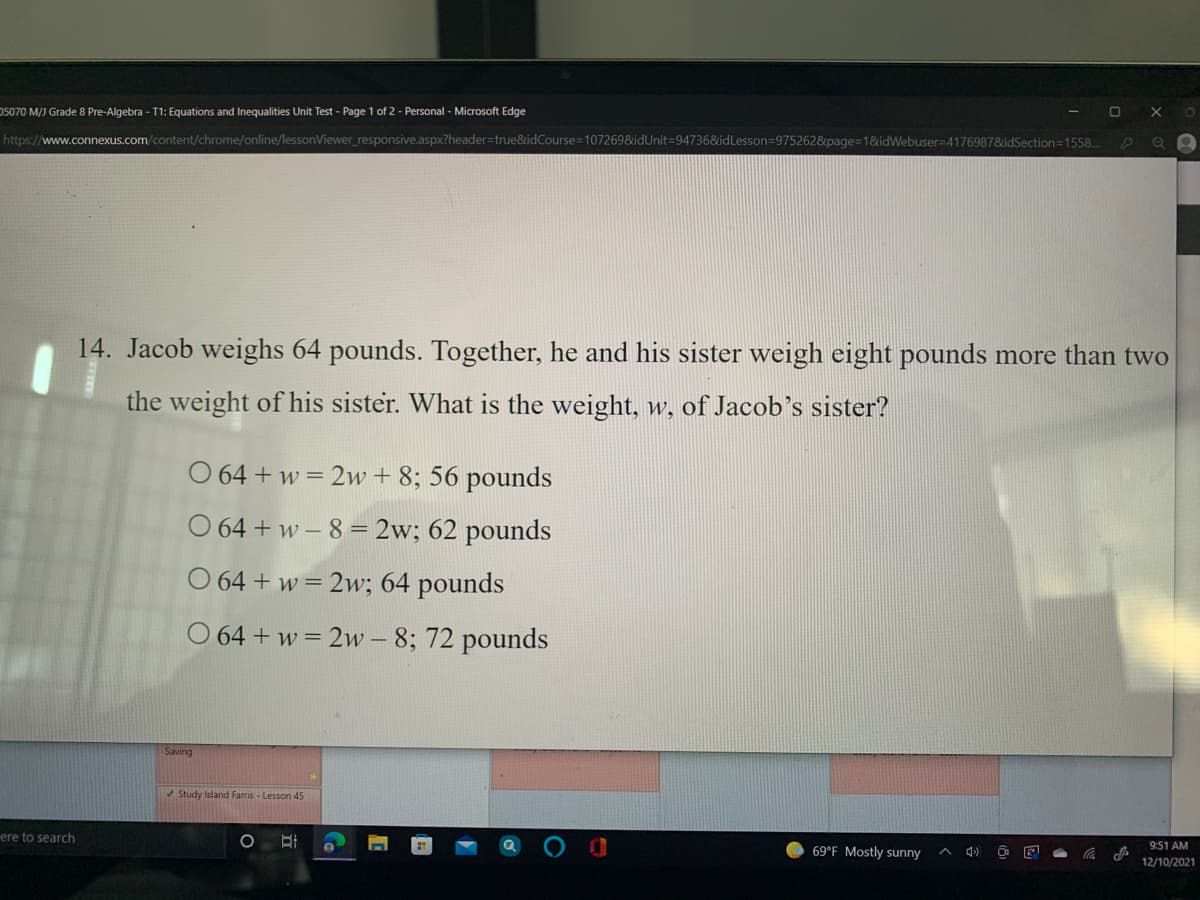 05070 M/J Grade 8 Pre-Algebra - T1: Equations and Inequalities Unit Test - Page 1 of 2 - Personal - Microsoft Edge
https://www.connexus.com/content/chrome/online/lessonViewer_responsive.aspx?header=true&idCourse=107269&idUnit=94736&idLesson=9752628&page=1&idWebuser=41769878&idSection=1558..
14. Jacob weighs 64 pounds. Together, he and his sister weigh eight pounds more than two
the weight of his sister. What is the weight, w, of Jacob’s sister?
O 64 + w = 2w + 8; 56 pounds
O 64 + w – 8 = 2w; 62 pounds
O 64 + w = 2w; 64 pounds
O 64 + w = 2w – 8; 72 pounds
Saving
Study Island Farris - Lesson 45
ere to search
9:51 AM
69°F Mostly sunny
12/10/2021
