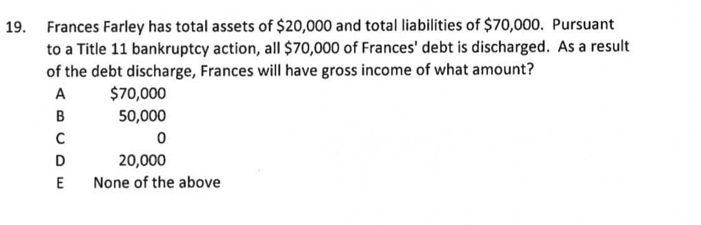 Frances Farley has total assets of $20,000 and total liabilities of $70,000. Pursuant
to a Title 11 bankruptcy action, all $70,000 of Frances' debt is discharged. As a result
of the debt discharge, Frances will have gross income of what amount?
19.
A
$70,000
50,000
C
20,000
E
None of the above
