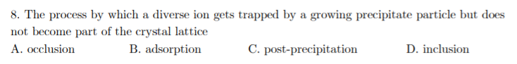 8. The process by which a diverse ion gets trapped by a growing precipitate particle but does
not become part of the crystal lattice
A. occlusion
В. adsorption
C. post-precipitation
D. inclusion
