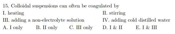 15. Colloidal suspensions can often be coagulated by
I. heating
III. adding a non-electrolyte solution
A. I only
II. stirring
IV. adding cold distilled water
В. П only
С. ШI only
D. I & II
Е. I & II
