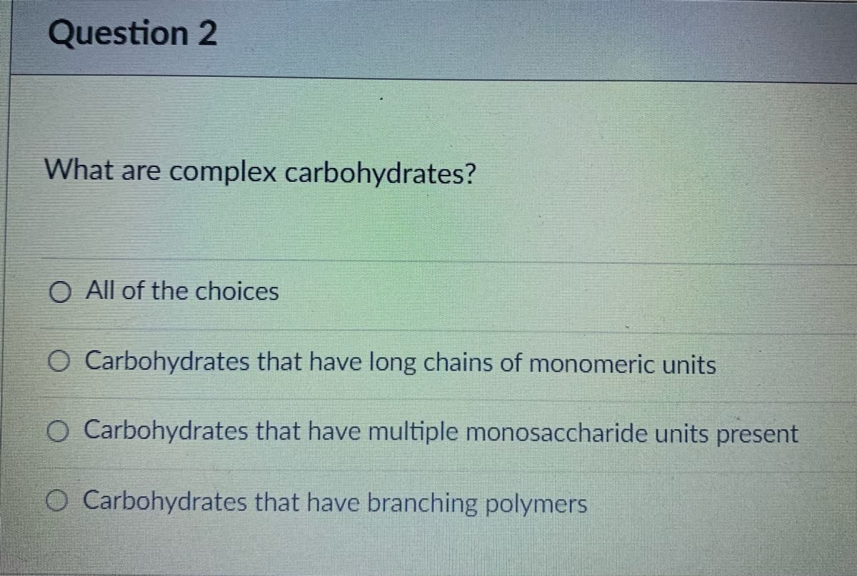 Question 2
What are complex carbohydrates?
O All of the choices
O Carbohydrates that have long chains of monomeric units
O Carbohydrates that have multiple monosaccharide units present
O Carbohydrates that have branching polymers
