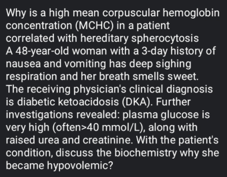 Why is a high mean corpuscular hemoglobin
concentration (MCHC) in a patient
correlated with hereditary spherocytosis
A 48-year-old woman with a 3-day history of
nausea and vomiting has deep sighing
respiration and her breath smells sweet.
The receiving physician's clinical diagnosis
is diabetic ketoacidosis (DKA). Further
investigations revealed: plasma glucose is
very high (often>40 mmol/L), along with
raised urea and creatinine. With the patient's
condition, discuss the biochemistry why she
became hypovolemic?
