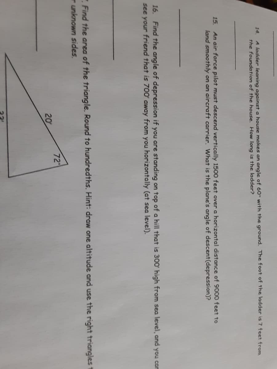 A ladder leaning against a house makes an angle of 60° with the ground. The foot of the ladder is 7 feet from
the foundation of the house, How long is the ladder?
14.
15. An air force pilot must descend vertically 1500 feet over a horizontal distance of 9000 feet to
land smoothly on an aircraft carrier. What is the plane's angle of descent(depression)?
16. Find the angle of depression if you are standing on top of a hill that is 300 high from sea level, and you car
see your friend that is 700 away from you horizontally (at sea level).
.Find the area of the triangle. Round to hundredths. Hint: draw one altitude and use the right triangles t
r unknown sides.
72
20
