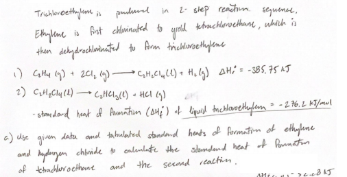 Trichlbroethylum ja
pulural
2- slep reachun. sGuene,
in
Ehylene is Ast chlninated to
then dekydrochlorinatud to Aran trichloroethylene
yrold kehachlewethanm, uhnh is
201, (9) C,H,CyLl) + Hi lg) AHi = -385, 75 NJ
2) CH,Cly (4)
CHCI,(0) - HCI (9)
- stomedard heat of Armatim (ou;) of liprid tmchlonoethylem = -2 76. L KT/mul
a) use given datu amd tahulated standand heats of formation of ethylune
and hydanyen chlnide to calenlate the stondend heat of Runnaton
of thachlevocethene
and the seend rtaltin.
