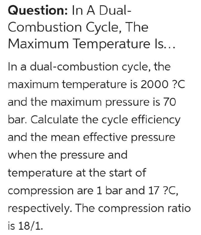 Question: In A Dual-
Combustion Cycle, The
Maximum Temperature Is...
In a dual-combustion cycle, the
maximum temperature is 2000 ?C
and the maximum pressure is 70
bar. Calculate the cycle efficiency
and the mean effective pressure
when the pressure and
temperature at the start of
compression are 1 bar and 17 ?C,
respectively. The compression ratio
is 18/1.
